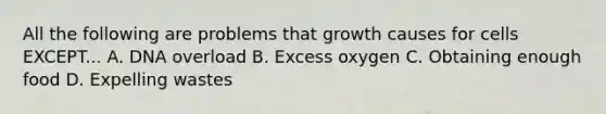 All the following are problems that growth causes for cells EXCEPT... A. DNA overload B. Excess oxygen C. Obtaining enough food D. Expelling wastes