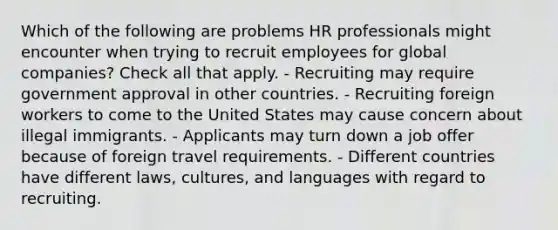 Which of the following are problems HR professionals might encounter when trying to recruit employees for global companies? Check all that apply. - Recruiting may require government approval in other countries. - Recruiting foreign workers to come to the United States may cause concern about illegal immigrants. - Applicants may turn down a job offer because of foreign travel requirements. - Different countries have different laws, cultures, and languages with regard to recruiting.