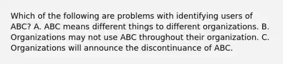 Which of the following are problems with identifying users of ABC? A. ABC means different things to different organizations. B. Organizations may not use ABC throughout their organization. C. Organizations will announce the discontinuance of ABC.