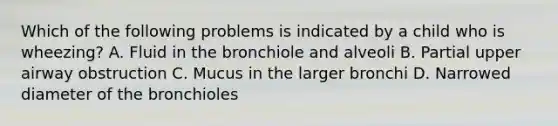 Which of the following problems is indicated by a child who is​ wheezing? A. Fluid in the bronchiole and alveoli B. Partial upper airway obstruction C. Mucus in the larger bronchi D. Narrowed diameter of the bronchioles