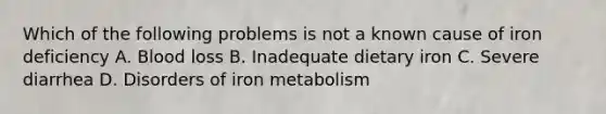 Which of the following problems is not a known cause of iron deficiency A. Blood loss B. Inadequate dietary iron C. Severe diarrhea D. Disorders of iron metabolism