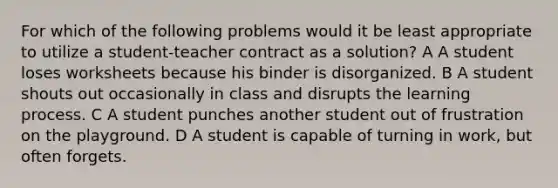 For which of the following problems would it be least appropriate to utilize a student-teacher contract as a solution? A A student loses worksheets because his binder is disorganized. B A student shouts out occasionally in class and disrupts the learning process. C A student punches another student out of frustration on the playground. D A student is capable of turning in work, but often forgets.