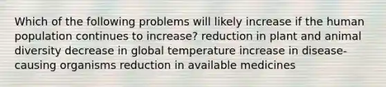 Which of the following problems will likely increase if the human population continues to increase? reduction in plant and animal diversity decrease in global temperature increase in disease-causing organisms reduction in available medicines