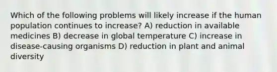 Which of the following problems will likely increase if the human population continues to increase? A) reduction in available medicines B) decrease in global temperature C) increase in disease-causing organisms D) reduction in plant and animal diversity