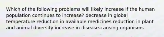 Which of the following problems will likely increase if the human population continues to increase? decrease in global temperature reduction in available medicines reduction in plant and animal diversity increase in disease-causing organisms