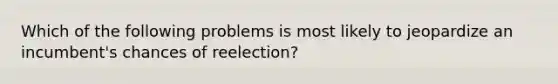 Which of the following problems is most likely to jeopardize an incumbent's chances of reelection?