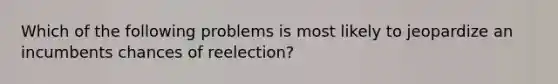 Which of the following problems is most likely to jeopardize an incumbents chances of reelection?