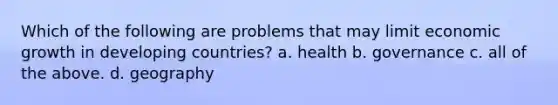 Which of the following are problems that may limit economic growth in developing countries? a. health b. governance c. all of the above. d. geography