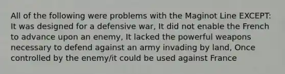 All of the following were problems with the Maginot Line EXCEPT: It was designed for a defensive war, It did not enable the French to advance upon an enemy, It lacked the powerful weapons necessary to defend against an army invading by land, Once controlled by the enemy/it could be used against France