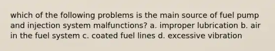 which of the following problems is the main source of fuel pump and injection system malfunctions? a. improper lubrication b. air in the fuel system c. coated fuel lines d. excessive vibration