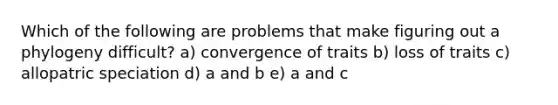 Which of the following are problems that make figuring out a phylogeny difficult? a) convergence of traits b) loss of traits c) allopatric speciation d) a and b e) a and c