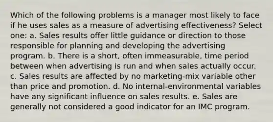 Which of the following problems is a manager most likely to face if he uses sales as a measure of advertising effectiveness? Select one: a. Sales results offer little guidance or direction to those responsible for planning and developing the advertising program. b. There is a short, often immeasurable, time period between when advertising is run and when sales actually occur. c. Sales results are affected by no marketing-mix variable other than price and promotion. d. No internal-environmental variables have any significant influence on sales results. e. Sales are generally not considered a good indicator for an IMC program.