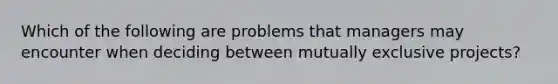 Which of the following are problems that managers may encounter when deciding between mutually exclusive projects?