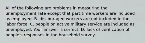 All of the following are problems in measuring the unemployment rate except that part-time workers are included as employed. B. discouraged workers are not included in the labor force. C. people on active military service are included as unemployed. Your answer is correct. D. lack of verification of​ people's responses in the household survey.