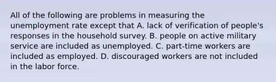 All of the following are problems in measuring the <a href='https://www.questionai.com/knowledge/kh7PJ5HsOk-unemployment-rate' class='anchor-knowledge'>unemployment rate</a> except that A. lack of verification of​ people's responses in the household survey. B. people on active military service are included as unemployed. C. part-time workers are included as employed. D. discouraged workers are not included in the labor force.