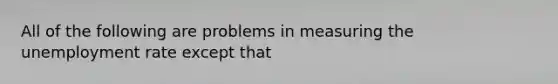 All of the following are problems in measuring the <a href='https://www.questionai.com/knowledge/kh7PJ5HsOk-unemployment-rate' class='anchor-knowledge'>unemployment rate</a> except that