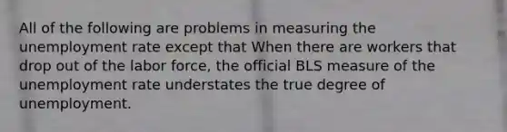 All of the following are problems in measuring the unemployment rate except that When there are workers that drop out of the labor force​, the official BLS measure of the unemployment rate understates the true degree of unemployment.