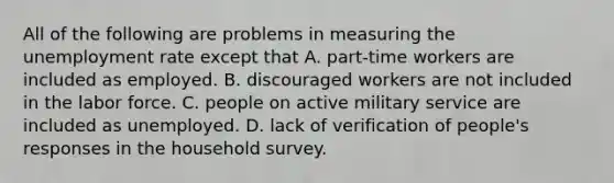 All of the following are problems in measuring the unemployment rate except that A. ​part-time workers are included as employed. B. discouraged workers are not included in the labor force. C. people on active military service are included as unemployed. D. lack of verification of​ people's responses in the household survey.