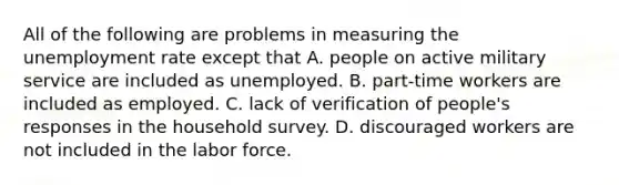 All of the following are problems in measuring the unemployment rate except that A. people on active military service are included as unemployed. B. ​part-time workers are included as employed. C. lack of verification of​ people's responses in the household survey. D. discouraged workers are not included in the labor force.