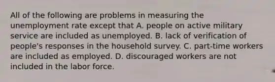 All of the following are problems in measuring the unemployment rate except that A. people on active military service are included as unemployed. B. lack of verification of​ people's responses in the household survey. C. ​part-time workers are included as employed. D. discouraged workers are not included in the labor force.