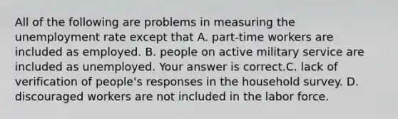 All of the following are problems in measuring the unemployment rate except that A. ​part-time workers are included as employed. B. people on active military service are included as unemployed. Your answer is correct.C. lack of verification of​ people's responses in the household survey. D. discouraged workers are not included in the labor force.