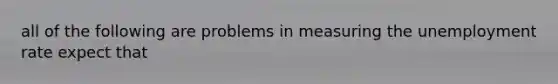 all of the following are problems in measuring the unemployment rate expect that