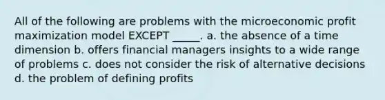 All of the following are problems with the microeconomic profit maximization model EXCEPT _____. a. the absence of a time dimension b. offers financial managers insights to a wide range of problems c. does not consider the risk of alternative decisions d. the problem of defining profits