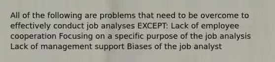 All of the following are problems that need to be overcome to effectively conduct job analyses EXCEPT: Lack of employee cooperation Focusing on a specific purpose of the job analysis Lack of management support Biases of the job analyst