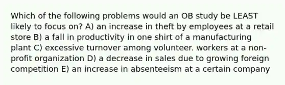 Which of the following problems would an OB study be LEAST likely to focus on? A) an increase in theft by employees at a retail store B) a fall in productivity in one shirt of a manufacturing plant C) excessive turnover among volunteer. workers at a non-profit organization D) a decrease in sales due to growing foreign competition E) an increase in absenteeism at a certain company