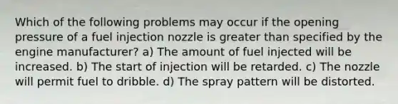 Which of the following problems may occur if the opening pressure of a fuel injection nozzle is greater than specified by the engine manufacturer? a) The amount of fuel injected will be increased. b) The start of injection will be retarded. c) The nozzle will permit fuel to dribble. d) The spray pattern will be distorted.