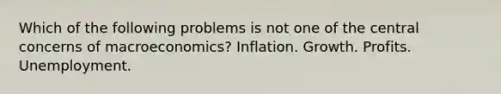 Which of the following problems is not one of the central concerns of macroeconomics? Inflation. Growth. Profits. Unemployment.