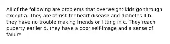 All of the following are problems that overweight kids go through except a. They are at risk for heart disease and diabetes II b. they have no trouble making friends or fitting in c. They reach puberty earlier d. they have a poor self-image and a sense of failure