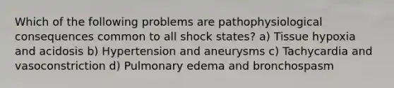 Which of the following problems are pathophysiological consequences common to all shock states? a) Tissue hypoxia and acidosis b) Hypertension and aneurysms c) Tachycardia and vasoconstriction d) Pulmonary edema and bronchospasm