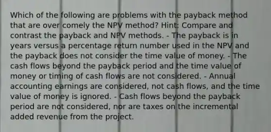 Which of the following are problems with the payback method that are over comely the NPV method? Hint: Compare and contrast the payback and NPV methods. - The payback is in years versus a percentage return number used in the NPV and the payback does not consider the time value of money. - The cash flows beyond the payback period and the time value of money or timing of cash flows are not considered. - Annual accounting earnings are considered, not cash flows, and the time value of money is ignored. - Cash flows beyond the payback period are not considered, nor are taxes on the incremental added revenue from the project.