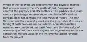 Which of the following are problems with the payback method that are over comely the NPV method?Hint: Compare and contrast the payback and NPV methods. The payback is in years versus a percentage return number used in the NPV and the payback does not consider the time value of money. The cash flows beyond the payback period and the time value of money or timing of cash flows are not considered. Annual accounting earnings are considered, not cash flows, and the time value of money is ignored. Cash flows beyond the payback period are not considered, nor are taxes on the incremental added revenue from the project.