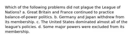 Which of the following problems did not plague the League of Nations? a. Great Britain and France continued to practice balance-of-power politics. b. Germany and Japan withdrew from its membership. c. The United States dominated almost all of the league's policies. d. Some major powers were excluded from its membership.