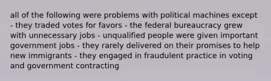 all of the following were problems with political machines except - they traded votes for favors - the federal bureaucracy grew with unnecessary jobs - unqualified people were given important government jobs - they rarely delivered on their promises to help new immigrants - they engaged in fraudulent practice in voting and government contracting