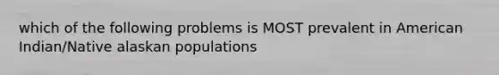 which of the following problems is MOST prevalent in American Indian/Native alaskan populations