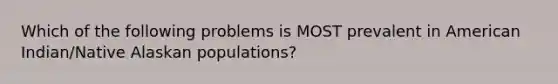 Which of the following problems is MOST prevalent in American Indian/Native Alaskan populations?