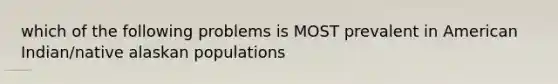 which of the following problems is MOST prevalent in American Indian/native alaskan populations