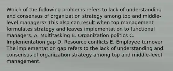 Which of the following problems refers to lack of understanding and consensus of organization strategy among top and middle-level managers? This also can result when top management formulates strategy and leaves implementation to functional managers. A. Multitasking B. Organization politics C. Implementation gap D. Resource conflicts E. Employee turnover The implementation gap refers to the lack of understanding and consensus of organization strategy among top and middle-level management.