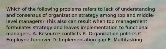 Which of the following problems refers to lack of understanding and consensus of organization strategy among top and middle-level managers? This also can result when top management formulates strategy and leaves implementation to functional managers. A. Resource conflicts B. Organization politics C. Employee turnover D. Implementation gap E. Multitasking