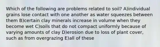 Which of the following are problems related to soil? A)individual grains lose contact with one another as water squeezes between them B)certain clay minerals increase in volume when they become wet C)soils that do not compact uniformly because of varying amounts of clay D)erosion due to loss of plant cover, such as from overgrazing E)all of these