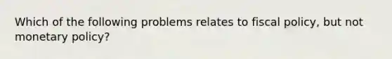 Which of the following problems relates to fiscal policy, but not monetary policy?