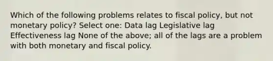 Which of the following problems relates to fiscal policy, but not monetary policy? Select one: Data lag Legislative lag Effectiveness lag None of the above; all of the lags are a problem with both monetary and fiscal policy.