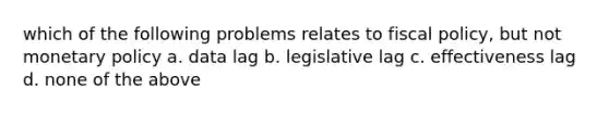 which of the following problems relates to <a href='https://www.questionai.com/knowledge/kPTgdbKdvz-fiscal-policy' class='anchor-knowledge'>fiscal policy</a>, but not <a href='https://www.questionai.com/knowledge/kEE0G7Llsx-monetary-policy' class='anchor-knowledge'>monetary policy</a> a. data lag b. legislative lag c. effectiveness lag d. none of the above