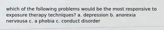 which of the following problems would be the most responsive to exposure therapy techniques? a. depression b. anorexia nervousa c. a phobia c. conduct disorder