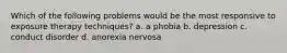 Which of the following problems would be the most responsive to exposure therapy techniques? a. a phobia b. depression c. conduct disorder d. anorexia nervosa