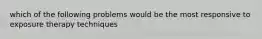 which of the following problems would be the most responsive to exposure therapy techniques