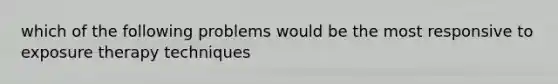 which of the following problems would be the most responsive to exposure therapy techniques